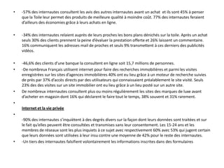 eux ont réussi. Les visites de sites de marque ou de produit répondent avant tout à un besoin
    d’informations complémentaires (58%). Loin derrière les jeux concours et les offres promotionnelles ne
    concernent que 24 et 13% des motivations de visites vient ensuite l‘achat en ligne avec 4%.
•   -57% des internautes consultent les avis des autres internautes avant un achat et ils sont 45% à penser
    que la Toile leur permet des produits de meilleure qualité à moindre coût. 77% des internautes feraient
    d’ailleurs des économies grâce à leurs achats en ligne.
•   -34% des internautes relaient auprès de leurs proches les bons plans dénichés sur la toile. Après un achat
    seuls 30% des clients prennent la peine d’évaluer la prestation offerte et 26% laissent un commentaire.
    16% communiquent les adresses mail de proches et seuls 9% transmettent à ces derniers des publicités
    vidéos.
•   -46,6% des clients d’une banque la consultent en ligne soit 15,7 millions de personnes.
•   -De nombreux Français utilisent internet pour faire des recherches immobilières et parmi les visites
    enregistrées sur les sites d’agences immobilières 40% ont eu lieu grâce à un moteur de recherche suivies
    de près par 37% d’accès directs par des utilisateurs qui connaissaient préalablement le site visité. Seuls
    23% des des visites sur un site immobilier ont eu lieu grâce à un lieu posté sur un autre site.
•   De nombreux internautes consultent plus ou moins régulièrement les sites des marques de luxe avant
    d’acheter en magasin dont 16% qui déclarent le faire tout le temps, 38% souvent et 31% rarement.

    Internet et la vie privée
•   -90% des internautes s’inquiètent à des degrés divers sur la façon dont leurs données sont traitées et sur
    le fait qu’elles peuvent être consultées et transmises sans leur consentement. Les 15-24 ans et les
    membres de réseaux sont les plus inquiets à ce sujet avec respectivement 60% avec 53% qui jugent certain
    que leurs données sont utilisées à leur insu contre une moyenne de 42% pour le reste des internautes.
•   -Un tiers des internautes falsifient volontairement les informations inscrites dans des formulaires
 