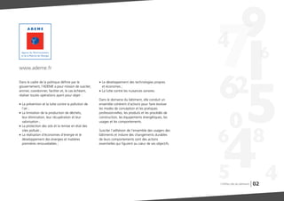 02
Dans le cadre de la politique définie par le
gouvernement, l’ADEME a pour mission de susciter,
animer, coordonner, faciliter et, le cas échéant,
réaliser toutes opérations ayant pour objet :
G La prévention et la lutte contre la pollution de
l'air ;
G La limitation de la production de déchets,
leur élimination, leur récupération et leur
valorisation ;
G La protection des sols et la remise en état des
sites pollués ;
G La réalisation d'économies d'énergie et le
développement des énergies et matières
premières renouvelables ;
G Le développement des technologies propres
et économes ;
G La lutte contre les nuisances sonores.
Dans le domaine du bâtiment, elle conduit un
ensemble cohérent d’actions pour faire évoluer
les modes de conception et les pratiques
professionnelles, les produits et les procédés de
construction, les équipements énergétiques, les
usages et les comportements.
Susciter l’adhésion de l’ensemble des usagers des
bâtiments et induire des changements durables
de leurs comportements sont des actions
essentielles qui figurent au cœur de ses objectifs.
www.ademe.fr
Chiffres clés du bâtiment
 