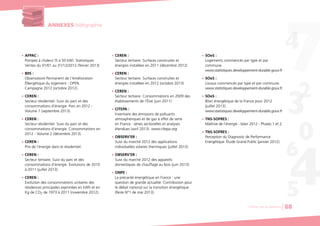 ANNEXES bibligraphie
G AFPAC :
Pompes à chaleur (5 à 50 kW). Statistiques
Ventes du 01/01 au 31/12/2012 (février 2013)
G BIIS :
Observatoire Permanent de l’Amélioration
ÉNergétique du logement - OPEN.
Campagne 2012 (octobre 2012).
G CEREN :
Secteur résidentiel. Suivi du parc et des
consommations d’énergie. Parc en 2012 -
Volume 1 (septembre 2013).
G CEREN :
Secteur résidentiel. Suivi du parc et des
consommations d’énergie. Consommations en
2012 - Volume 2 (décembre 2013).
G CEREN :
Prix de l’énergie dans le résidentiel.
G CEREN :
Secteur tertiaire. Suivi du parc et des
consommations d’énergie. Évolutions de 2010
à 2011 (juillet 2013).
G CEREN :
Evolution des consommations unitaires des
résidences principales exprimées en kWh et en
Kg de CO2 de 1973 à 2011 (novembre 2012).
G CEREN :
Secteur tertiaire. Surfaces construites et
énergies installées en 2011 (décembre 2012)
G CEREN :
Secteur tertiaire. Surfaces construites et
énergies installées en 2012 (octobre 2013)
G CEREN :
Secteur tertiaire. Consommations en 2009 des
établissements de l’État (juin 2011)
G CITEPA :
Inventaire des émissions de polluants
atmosphériques et de gaz à effet de serre
en France : séries sectorielles et analyses
étendues (avril 2013). www.citepa.org
G OBSERV’ER :
Suivi du marché 2012 des applications
individuelles solaires thermiques (juillet 2013)
G OBSERV’ER :
Suivi du marché 2012 des appareils
domestiques de chauffage au bois (juin 2013)
G ONPE :
La précarité énergétique en France : une
question de grande actualité. Contribution pour
le débat national sur la transition énergétique
(Note N°1 de mai 2013).
G SOeS :
Logements commencés par type et par
commune.
www.statistiques.developpement-durable.gouv.fr
G SOeS :
Locaux commencés par type et par commune.
www.statistiques.developpement-durable.gouv.fr
G SOeS :
Bilan énergétique de la France pour 2012
(juillet 2013).
www.statistiques.developpement-durable.gouv.fr
G TNS-SOFRES :
Maîtrise de l’énergie - bilan 2012 - Phases 1 et 2.
G TNS-SOFRES :
Perception du Diagnostic de Performance
Energétique. Étude Grand Public (janvier 2012).
Chiffres clés du bâtiment 88
 