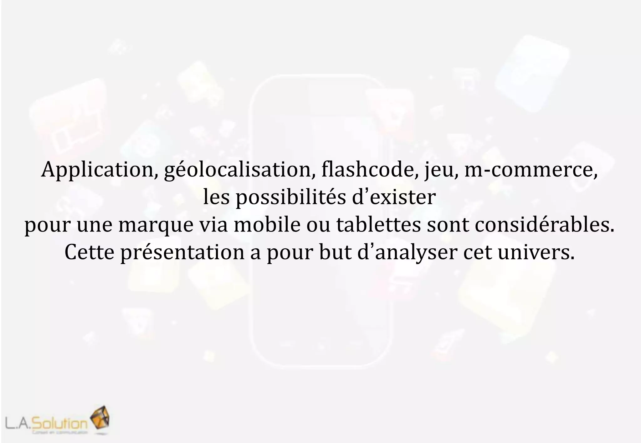 Application, géolocalisation, flashcode, jeu, m-commerce,
les possibilités d’exister
pour une marque via mobile ou tablettes sont considérables.
Cette présentation a pour but d’analyser cet univers.