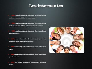 Les internautes 90%  des internautes déclarent faire confiance en la recommandation de leurs amis 78%  des internautes déclarent faire confiance en la recommandation d’internautes inconnus 14%  des internautes déclarent faire confiance en la publicité 90%  des internautes français ont le réflexe Internet pour préparer leur achat 49%  se renseignent sur Internet pour acheter en ligne 34%  se renseignent sur Internet pour acheter en point de vente 80%  ont acheté on-line au cours des 6 derniers mois 