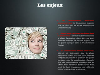 Les enjeux Les consommateurs multi-canal consomment plus :  ils dépensent en moyenne 30% de plus que les autres « mono-canal » (Forrester 2008) Chaque canal a sa propre pertinence dans le cycle d’achat :  Internet est intéressant dans la phase d’acquisition client alors que pour certaines catégories de produits, le point fort des points physiques reste la transformation (l’achat) Le consommateur devient cross-canal :   Internet est intéressant dans la phase d’acquisition client alors que pour certaines catégories de produits, le point fort des points physiques reste la transformation (l’achat) ; 67% des consommateurs européens sont en attente d’une expérience d’achat qu’elle fasse appel de façon transparente aux différents canaux de vente (Ipsos MORI – 2008) 