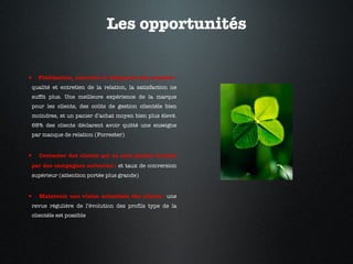 Les opportunités Fidélisation, accroître la fréquence des contacts :  qualité et entretien de la relation, la satisfaction ne suffit plus. Une meilleure expérience de la marque pour les clients, des coûts de gestion clientèle bien moindres, et un panier d’achat moyen bien plus élevé. 68% des clients déclarent avoir quitté une enseigne par manque de relation (Forrester) Contacter des clients qui ne sont jamais touchés par des campagnes sortantes :  et taux de conversion supérieur (attention portée plus grande) Maintenir une vision actualisée des clients :  une revue régulière de l’évolution des profils type de la clientèle est possible 