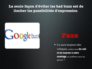 La seule façon d'éviter les bad buzz est de limiter les possibilités d'expression  Faux  Il y aura toujours des critiques , voulez-vous  les voir et les tourner à votre avantage , ou préférez-vous les ignorer ?  