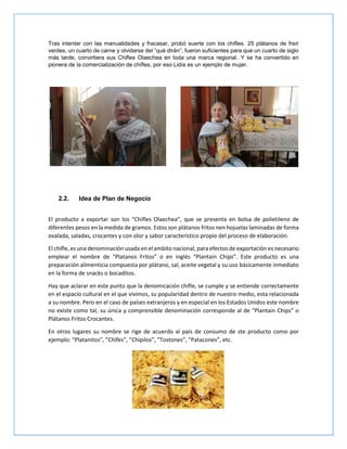 Tras intentar con las manualidades y fracasar, probó suerte con los chifles. 25 plátanos de freír
verdes, un cuarto de carne y olvidarse del “qué dirán”, fueron suficientes para que un cuarto de siglo
más tarde, convirtiera sus Chifles Olaechea en toda una marca regional. Y se ha convertido en
pionera de la comercialización de chifles, por eso Lidia es un ejemplo de mujer.
2.2. Idea de Plan de Negocio
El producto a exportar son los “Chifles Olaechea”, que se presenta en bolsa de polietileno de
diferentes pesos en la medida de gramos. Estos son plátanos fritos nen hojuelas laminadas de forma
ovalada, saladas, crocantes y con olor y sabor característico propio del proceso de elaboración.
El chifle, es una denominación usada en el ambito nacional, para efectos de exportación es necesario
emplear el nombre de “Platanos Fritos” o en inglés “Plantain Chips”. Este producto es una
preparación alimenticia compuesta por plátano, sal, aceite vegetal y su uso básicamente inmediato
en la forma de snacks o bocaditos.
Hay que aclarar en este punto que la denomicación chifle, se cumple y se entiende correctamente
en el espacio cultural en el que vivimos, su popularidad dentro de nuestro medio, esta relacionada
a su nombre. Pero en el caso de países extranjeros y en especial en los Estados Unidos este nombre
no existe como tal, su única y comprensible denominación corresponde al de “Plantain Chips” o
Plátanos Fritos Crocantes.
En otros lugares su nombre se rige de acuerdo al país de consumo de ste producto como por
ejemplo: “Platanitos”, ”Chifes”, ”Chipilos”, ”Tostones”, ”Patacones”, etc.
 