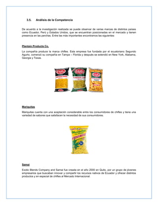 3.5. Análisis de la Competencia
De acuerdo a la investigación realizada se puede observar de varias marcas de distintos países
como Ecuador, Perú y Estados Unidos, que se encuentran posicionadas en el mercado y tienen
presencia en las perchas. Entre las más importantes encontramos las siguientes:
Plantain Products Co.
La compañía produce la marca chifles. Esta empresa fue fundada por el ecuatoriano Segundo
Agurto, comenzó su compañía en Tampa – Florida y después se extendió en New York, Alabama,
Georgia y Texas.
Mariquitas
Mariquitas cuenta con una aceptación considerable entre los consumidores de chifles y tiene una
variedad de sabores que satisfacen la necesidad de sus consumidores.
Samai
Exotic Blends Company and Samai fue creada en el año 2000 en Quito, por un grupo de jóvenes
empresarios que buscaban innovar y compartir los recursos nativos de Ecuador y ofrecer distintos
productos y en especial de chifles al Mercado Internacional.
 