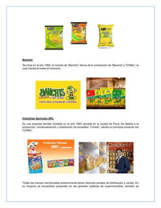 Banchis
Se inicia en el año 1969, el nombre de “Banchis” deriva de la contracción de “Banana” y ”Chifles”, la
cual mantiene hasta el momento.
Industrias Agricolas SRL
Es una empresa familiar fundada en el año 1993 ubicada en la ciudad de Piura. Se dedica a la
producción, comercialización y distribución de bocaditos “Cricket”, siendo su principal producto los
“Chifles”.
Todas las marcas mencionadas anteriormente tienen diversos canales de distribución y ventas. En
su mayoría se encuentran presentes en las grandes cadenas de supermercados, también se
 