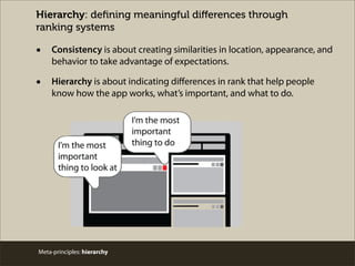 Hierarchy: deﬁning meaningful diﬀerences through
ranking systems
• Consistency is about creating similarities in location, appearance, and
behavior to take advantage of expectations.
• Hierarchy is about indicating diﬀerences in rank that help people
know how the app works, what’s important, and what to do.
Meta-principles: hierarchy
 