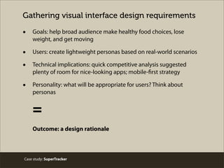 Gathering visual interface design requirements
• Goals: help broad audience make healthy food choices, lose
weight, and get moving
• Users: create lightweight personas based on real-world scenarios
• Technical implications: quick competitive analysis suggested
plenty of room for nice-looking apps; mobile-first strategy
• Personality: what will be appropriate for users? Think about
personas
=
Outcome: a design rationale
Case study: SuperTracker
 
