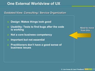 One External Worldview of UX

Outdated View: Consulting / Service Organization


     Design: Makes things look good
     Usability: Tests to find bugs after the code                    Need to move
      is working                                                      from this…

     Not a core business competency
     Important but not essential
     Practitioners don’t have a good sense of
      business issues




                                               © Jon Innes & Liam Friedland
 