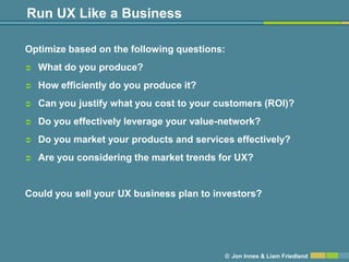 Run UX Like a Business

Optimize based on the following questions:
   What do you produce?
   How efficiently do you produce it?
   Can you justify what you cost to your customers (ROI)?
   Do you effectively leverage your value-network?
   Do you market your products and services effectively?
   Are you considering the market trends for UX?


Could you sell your UX business plan to investors?




                                           © Jon Innes & Liam Friedland
 