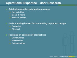 Operational Expertise—User Research
   Cataloging detailed information on users
       Key activities
       Goals & Tasks
       Needs & Wants


   Understanding human factors relating to product design
       Cognitive
       Physical


   Focusing on contexts of product use
       Communities
       Interactions
       Collaborations




                                           © Jon Innes & Liam Friedland
 