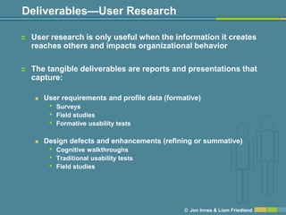 Deliverables—User Research

   User research is only useful when the information it creates
    reaches others and impacts organizational behavior

   The tangible deliverables are reports and presentations that
    capture:

       User requirements and profile data (formative)
         •   Surveys
         •   Field studies
         •   Formative usability tests

       Design defects and enhancements (refining or summative)
         •   Cognitive walkthroughs
         •   Traditional usability tests
         •   Field studies




                                                 © Jon Innes & Liam Friedland
 