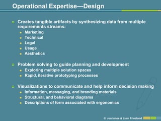Operational Expertise—Design

   Creates tangible artifacts by synthesizing data from multiple
    requirements streams:
       Marketing
       Technical
       Legal
       Usage
       Aesthetics

   Problem solving to guide planning and development
       Exploring multiple solution spaces
       Rapid, iterative prototyping processes

   Visualizations to communicate and help inform decision making
       Information, messaging, and branding materials
       Structural, and behavioral diagrams
       Descriptions of form associated with ergonomics


                                                 © Jon Innes & Liam Friedland
 