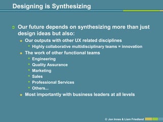 Designing is Synthesizing


   Our future depends on synthesizing more than just
    design ideas but also:
       Our outputs with other UX related disciplines
         •   Highly collaborative multidisciplinary teams = innovation
       The work of other functional teams
         •   Engineering
         •   Quality Assurance
         •   Marketing
         •   Sales
         •   Professional Services
         •   Others...
       Most importantly with business leaders at all levels




                                                  © Jon Innes & Liam Friedland
 