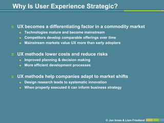 Why Is User Experience Strategic?


   UX becomes a differentiating factor in a commodity market
       Technologies mature and become mainstream
       Competitors develop comparable offerings over time
       Mainstream markets value UX more than early adopters


   UX methods lower costs and reduce risks
       Improved planning & decision making
       More efficient development processes


   UX methods help companies adapt to market shifts
       Design research leads to systematic innovation
       When properly executed it can inform business strategy




                                                     © Jon Innes & Liam Friedland
 