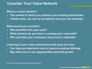 Consider Your Value Network

What is a value network?
 The context in which you produce your existing deliverables

 It limits what you can do and defines how you are rewarded



What should you consider?
 Who benefits from your work?

 What partners do you have in creating your value-add?

 Who provides your necessary resources or materials?



Listening to your value network has both pros and cons
 Can help you determine how to improve existing offerings

 May blind you to new opportunities and limit growth




From ―The Innovator’s Dilemma‖ by Clayton Christensen


                                                        © Jon Innes & Liam Friedland
 