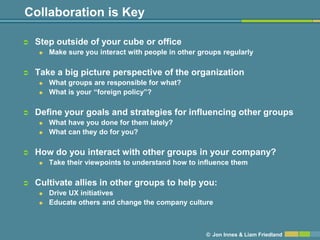 Collaboration is Key

   Step outside of your cube or office
       Make sure you interact with people in other groups regularly

   Take a big picture perspective of the organization
       What groups are responsible for what?
       What is your ―foreign policy‖?

   Define your goals and strategies for influencing other groups
       What have you done for them lately?
       What can they do for you?

   How do you interact with other groups in your company?
       Take their viewpoints to understand how to influence them

   Cultivate allies in other groups to help you:
       Drive UX initiatives
       Educate others and change the company culture



                                                      © Jon Innes & Liam Friedland
 