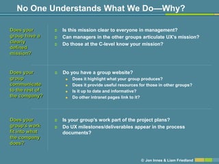 No One Understands What We Do—Why?

Does your           Is this mission clear to everyone in management?
group have a        Can managers in the other groups articulate UX’s mission?
clearly             Do those at the C-level know your mission?
defined
mission?


Does your           Do you have a group website?
group                    Does it highlight what your group produces?
communicate              Does it provide useful resources for those in other groups?
to the rest of           Is it up to date and informative?
the company?             Do other intranet pages link to it?




Does your           Is your group’s work part of the project plans?
group’s work        Do UX milestones/deliverables appear in the process
fit into what        documents?
the company
does?


                                                           © Jon Innes & Liam Friedland
 