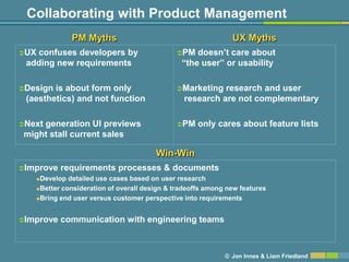 Collaborating with Product Management
             PM Myths                                         UX Myths
UXconfuses developers by                    PM   doesn’t care about
 adding new requirements                       ―the user‖ or usability

Design is about form only                   Marketing   research and user
 (aesthetics) and not function                  research are not complementary

Next
    generation UI previews                   PM    only cares about feature lists
might stall current sales

                                       Win-Win
Improve   requirements processes & documents
   Develop detailed use cases based on user research
   Better consideration of overall design & tradeoffs among new features

   Bring end user versus customer perspective into requirements




Improve   communication with engineering teams



                                                            © Jon Innes & Liam Friedland
 