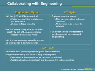 Collaborating with Engineering

               Engineering Myths                                    UX Myths
All   this (UX) stuff is impractical               Engineers    are the enemy
       It takes too much time to study users             They care more about technology
        and write specs                                    than users
       We need to focus on coding                        All they want to do is meet the

                                                           schedule
UX is a threat. They want to take the
 creativity out of being a developer                UX  doesn’t need to understand
          Process = Bureaucracy = Bad                anything about technology &
                                                      engineering
All it takes to design a usable product
 is intelligence & common sense

                                           Win - Win
Buildthe best product possible given the constraints
Improve efficiency and focus – stop wasting time!
       Determine the design earlier so we can focus on building it
       Avoid iterating in code needlessly and discussing it in endless meetings




                                                                 © Jon Innes & Liam Friedland
 