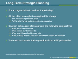 Long Term Strategic Planning

       For an organization to endure it must adapt

       All too often we neglect managing this change
             Too busy with operational work
             Fail to take the big picture/long term perspective

       Drucker* talks about planning from the following perspectives
             What will our business be
             What should our business be
             What new things should we go into
             What existing product lines and businesses should we abandon

       You need to consider these questions from a UX perspective




*   From ―Management: Tasks, Responsibilities, Practices‖ by Peter Drucker

                                                                             © Jon Innes & Liam Friedland
 