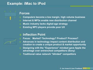 Example: iMac to iPod

      Forces
         Computers become a low margin, high volume business
         Internet & MP3s enable new distribution channel
         Music industry lacks digital-age strategy
         Existing MP3 players provide poor UX


         Inflection Point
         Focus: Market? Technology? Product? Process?
         Advances in technology impact content distribution and
          creation to create a unique product & market opportunity
         Designing with the ―Experience‖ mindset gave Apple the
          advantage over entrenched competitors (Sony)
         Traditional value network ―blinded‖ competitors




                                          © Jon Innes & Liam Friedland
 