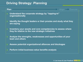 Driving Strategy: Planning
Plan                                                    Align         Execute

   Understand the corporate strategy by ―tapping-in‖
    organizationally

   Identify the thought leaders or their proxies and study what they
    are saying

   Inventory your assets and core competencies to assess where
    they lie relative to the new strategic initiatives

   Analyze the strengths, weaknesses and opportunities of your
    team and others

   Assess potential organizational alliances and blockages

   Perform initial business-value benefits analysis




                                                © Jon Innes & Liam Friedland
 