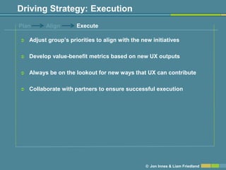 Driving Strategy: Execution
Plan      Align       Execute

   Adjust group’s priorities to align with the new initiatives

   Develop value-benefit metrics based on new UX outputs

   Always be on the lookout for new ways that UX can contribute

   Collaborate with partners to ensure successful execution




                                                 © Jon Innes & Liam Friedland
 