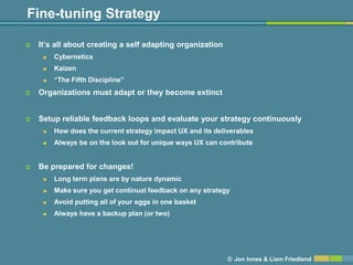 Fine-tuning Strategy

   It’s all about creating a self adapting organization
        Cybernetics
        Kaizen
        ―The Fifth Discipline‖
   Organizations must adapt or they become extinct


   Setup reliable feedback loops and evaluate your strategy continuously
        How does the current strategy impact UX and its deliverables
        Always be on the look out for unique ways UX can contribute


   Be prepared for changes!
        Long term plans are by nature dynamic
        Make sure you get continual feedback on any strategy
        Avoid putting all of your eggs in one basket
        Always have a backup plan (or two)




                                                             © Jon Innes & Liam Friedland
 