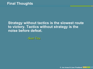 Final Thoughts




Strategy without tactics is the slowest route
to victory. Tactics without strategy is the
noise before defeat.

           -Sun Tzu




                              © Jon Innes & Liam Friedland
 