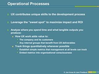 Operational Processes

   UX contributes unique skills to the development process

   Leverage the ―sweet spot‖ to maximize impact and ROI

   Analyze where you spend time and what tangible outputs you
    produce:
      How UX work adds value to:

         •   The company and its customers
         •   Any internal groups that benefit from UX deliverables
       Track things quantitatively whenever possible
         •   Establish simple metrics that management at all levels can track
         •   Embed metrics into organizational consciousness




                                                       © Jon Innes & Liam Friedland
 