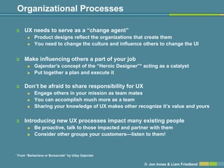 Organizational Processes

       UX needs to serve as a ―change agent‖
             Product designs reflect the organizations that create them
             You need to change the culture and influence others to change the UI


       Make influencing others a part of your job
             Gajendar’s concept of the ―Heroic Designer‖* acting as a catalyst
             Put together a plan and execute it

       Don’t be afraid to share responsibility for UX
             Engage others in your mission as team mates
             You can accomplish much more as a team
             Sharing your knowledge of UX makes other recognize it’s value and yours

       Introducing new UX processes impact many existing people
             Be proactive, talk to those impacted and partner with them
             Consider other groups your customers—listen to them!


*   From ―Barbarians or Bureacrats‖ by Uday Gajendar

                                                            © Jon Innes & Liam Friedland
 