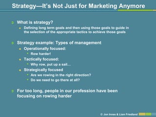 Strategy—It’s Not Just for Marketing Anymore

   What is strategy?
       Defining long term goals and then using those goals to guide in
        the selection of the appropriate tactics to achieve those goals


   Strategy example: Types of management
       Operationally focused:
         •   Row harder!
       Tactically focused:
         •   Why row, put up a sail…
       Strategically focused
         •   Are we rowing in the right direction?
         •   Do we need to go there at all?


   For too long, people in our profession have been
    focusing on rowing harder



                                                      © Jon Innes & Liam Friedland
 