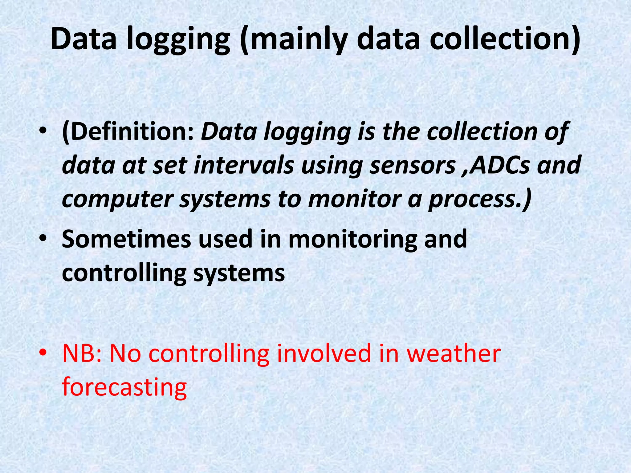 Data logging (mainly data collection)
• (Definition: Data logging is the collection of
data at set intervals using sensors ,ADCs and
computer systems to monitor a process.)
• Sometimes used in monitoring and
controlling systems
• NB: No controlling involved in weather
forecasting
 