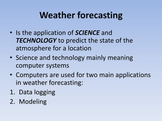 Weather forecasting
• Is the application of SCIENCE and
TECHNOLOGY to predict the state of the
atmosphere for a location
• Science and technology mainly meaning
computer systems
• Computers are used for two main applications
in weather forecasting:
1. Data logging
2. Modeling
 