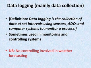 Data logging (mainly data collection)
• (Definition: Data logging is the collection of
data at set intervals using sensors ,ADCs and
computer systems to monitor a process.)
• Sometimes used in monitoring and
controlling systems
• NB: No controlling involved in weather
forecasting
 