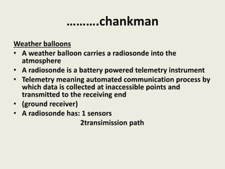 ……….chankman
Weather balloons
• A weather balloon carries a radiosonde into the
atmosphere
• A radiosonde is a battery powered telemetry instrument
• Telemetry meaning automated communication process by
which data is collected at inaccessible points and
transmitted to the receiving end
• (ground receiver)
• A radiosonde has: 1 sensors
2transimission path
 