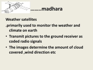 ……..madhara
Weather satellites
.primarily used to monitor the weather and
climate on earth
• Transmit pictures to the ground receiver as
coded radio signals
• The images determine the amount of cloud
covered ,wind direction etc
 