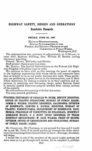 HIGHWAY SAFETY, DESIGN AND OPERATIONS
Roadside Hazards
J'llIDAY, TO'NE 23, 1967
Hom,E oF REPRERENTATIVF.S,
Sr1-:cu1, SuncoMMITTEE oN THE
FEDER,L-AID HIGHWAY PRooRAM OFTHE
CoMMITIEE ON PuBLIC WoRKs,
Washington,D.O.
The subcommittee met, p11rs111rnt to adjoumment, at 10 :58 a.m., in
room 2167, Rayburn Building, Hon. William H. Harsha (acting
chairman) pres1ding.
Present: Messrs. McCarthv and Har.-ha.
Staff present: Same as predous days.
Mr. HARSHA. The Spccial Suhcommitt.ee on the Federal-Aid High­
way Program will please come to or<ler.
,ve continue to harn with us this morning the panel of experts
in the highway enginecring field whose advice and comments have
been so helpful to us at our puhlic hearings this week. These gentle­
men are perfonning a grent S<'rvice to the subcommittee, and to their
fel)ow Americans, by making nrnilable to us their expertise and ex­
perience in analyzing nnd discussing design snfety feature,s found
m recently opened lnten<tate proje,cts selected from various sections
of the country.
We will continue this morning with that discussion.
You may proceed, gentlemen.
l'URTRER TESTIMONY OF CHARLES W. PRISX, DEPOTY DIRECTOR,
OFFICE OF TRAFFIC OPERATIONS, BUREAU OF PUBLIC ROADS;
1.&XES E. WILSON, TllAFFIC ENGINEER, CALIFORNIA DIVISIOJf
OF HIGHWAYS; EDMUND R. RICKER, DIRECTOR, BU1l.EAU OF
TRAFFIC, PENNSYLVANIA DEPARTMENT OF HIGHWAYS; PAUL
SKEELS, CHAIRMAN OF COMMI'ITEE ON GUARDRA.IL, HIGHWAY
BXSEARC:O: BOARD; T. S. HUFF, CHIEF ENGIXEER OF TEXAS
HIGHWAY DEPARTMENT; W. J'ACK WILKES, CHIEF OF BRIDGE
DIVISIOJf, OFFICE OF ENGINEERING AND OPERATIONS, BU1l.EAU
OF PUBLIC ROADS-PANEL
. Mr. CoNSTANDY. 1fr. Chairman, we are presse<l for time and I would
hke to ask Mr. Prisk if he could quickly f!º through the slides which
cover the remaining three elements that we have--drainage, shoulders,
and slope,s.
I would like to ask if the members of the panel might perhaps jot
down notes as we go through each section. As we complete it, perhaps
(931)
Dig11ized by Google
 