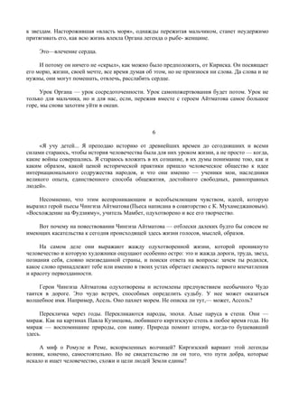 к звездам. Насторожившая «власть моря», однажды пережитая мальчиком, станет неудержимо
притягивать его, как всю жизнь влекла Органа легенда о рыбе- женщине.

     Это—влечение сердца.

     И потому он ничего не «скрыл», как можно было предположить, от Кириска. Он посвящает
его морю, жизни, своей мечте, все время думая об этом, но не произнося ни слова. Да слова и не
нужны, они могут помешать, отвлечь, расслабить сердце.

      Урок Органа — урок сосредоточенности. Урок самопожертвования будет потом. Урок не
только для мальчика, но и для нас, если, пережив вместе с героем Айтматова самое большое
горе, мы снова захотим уйти в океан.



                                                 6

     «Я учу детей... Я преподаю историю от древнейших времен до сегодняшних и всеми
силами стараюсь, чтобы история человечества была для них уроком жизни, а не просто — когда,
какие войны совершались. Я стараюсь вложить в их сознание, в их думы понимание тою, как и
каким образом, какой ценой исторической практики пришло человеческое общество к идее
интернационального содружества народов, и что они именно — ученики мои, наследники
великого опыта, единственного способа общежития, достойного свободных, равноправных
людей».

    Несомненно, что этим всепроникающим и всеобъемлющим чувством, идеей, которую
выразил герой пьесы Чингиза Айтматова (Пьеса написана в соавторство с К. Мухамеджановым).
«Восхождение на Фудзияму», учитель Мамбет, одухотворено и все его творчество.

    Вот почему на повествовании Чингиза Айтматова — отблески далеких будто бы совсем не
имеющих касательства к сегодня происходящей здесь жизни голосов, мыслей, образов.

     На самом деле они выражают жажду одухотворенной жизни, которой проникнуто
человечество и которую художники ощущают особенно остро: это и жажда дороги, труда, звезд,
познания себя, словно неизведанной страны, и поиски ответа на вопросы: зачем ты родился,
какое слово принадлежит тебе или именно в твоих устах обретает свежесть первого впечатления
и красоту первозданности.

     Герои Чингиза Айтматова одухотворены и истомлены предчувствием необычного Чудо
таится в дороге. Это чудо встреч, способных определить судьбу. У нее может оказаться
волшебное имя. Например, Асель. Оно пахнет морем. Не описка ли тут,— может, Ассоль?

     Перекличка через годы. Перекликаются народы, эпохи. Алые паруса в степи. Они —
мираж. Как на картинах Павла Кузнецова, любившего киргизскую степь в любое время года. Но
мираж — воспоминание природы, сон наяву. Природа помнит шторм, когда-то бушевавший
здесь.

     А миф о Ромуле и Реме, вскормленных волчицей? Киргизский вариант этой легенды
возник, конечно, самостоятельно. Но не свидетельство ли он того, что пути добра, которые
искало и ищет человечество, схожи и цели людей Земли едины?
 