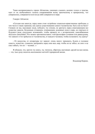 Такая восприимчивость героев Айтматова, умеющих слышать далекие голоса и чувства,
идет от их необычайного таланта сопереживания всему трагическому и прекрасному, что
совершилось, совершается или когда-либо совершится в мире.

     Говорит Айтматов:

     «Сегодня как никогда, перед нами стоят острейшие социально-нравственные проблемы, в
том числе и такая страшная, как угроза существованию самого человечества: быть или не быть?
Сможем ли мы, мыслящие люди, победить эту стихию, не дрогнуть перед охватывающим все
существо ужасом, бездонным отчаянием, отнимающим душевные силы и веру, не отречься от
будущего ради «последних мгновений», чтобы прожить их с истерическим, самозабвенным
весельем самоубийц? Что можно противопоставить этой философии отчаяния или равнодушия,
что зависит и что требуется от человечества, от каждого человека, чтобы остановить эту угрозу?

     - От искусства, от литературы тут зависит .очень много: тревожить, будить в человеке
совесть, мужество, гуманизм, раскрывать перед ним весь мир, чтобы он не забыл, не смог и не
смел забыть, что он — человек...»

    Я убежден, что, прочтя эту книгу, ты, читатель, обретешь настоящих друзей на всю жизнь
— тех, чью душу писатель воспламенил мечтой 6 прекрасной жизни.



                                                                           Владимир Коркин.
 