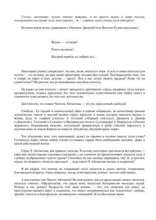 Только, настаиваю, нужно именно жаждать, а не просто ждать у моря погоды,
положившись на случай: если, мол, повезет... А — главное: надо самому идти навстречу!

    Испокон веков жизнь сравнивали с Океаном. Древний поэт Востока Рудаки восклицал:



                         Жизнь — это море!

                         Плыть желаешь?

                         Построй корабль из добрых дел...



     Некоторые ученые утверждают, что мы, люди, вышли из моря. А есть и такая гипотеза (для
поэтов — это истина): на заре своей праистории человек был птицей. Подтверждение тому, что
и теперь он парит в снах детства — растет. Или в нас летает память предков? Разве это не
удивительно? Мы растем, когда оказываемся способны взлететь.

     На языке поэзии взлететь - значит преодолеть притяжение страха, разорвать путы косных
предрассудков, познать неведомое, без чего человеческое существование уже теряет смысл и
становится хуже каторги, без чего нет достоинства.

    Достоинство, по словам Чингиза Айтматова,— это ум, окрыленный свободой.

     Свобода... Ее гордый и пленительный образ в порыве небывалых, не испытанных раньше
человеческих чувств и мыслей являют герои, взрослые и юные, которых писатель вызвал к
жизни, будь то «первой учитель» и Алтынай («Первый учитель»), Джамиля и Данияр
(«Джамиля»), Толгонай и Суванкул («Материнское поле»), Султанмурат и Мырзагуль («Ранние
журавли»), безымянный мальчик, мечтающий превратиться в рыбу («Белый пароход»), и
мальчик-нивх по имени Кириск из повести «Пегий пес, бегущий краем моря».

     Что объединяет всех этих персонажей, делает их героями в полном смысле этого слова?
Готовность перед лицом любой стихии отстаивать «право быть свободными людьми». Даже и
ценой собственной жизни.

     Герои Ч. Айтматова, как правило, молоды. И потому некоторых критиков (а все критики —
взрослые люди) нередко одолевает смущение: а не слишком ли преувеличивает писатель силу и
глубину изображаемых чувств героев? Способны ли они вообще переживать так? И, в-третьих,
нужно ли потрясать читателя трагедией — ведь книги Ч. Айтматова читают и подростки?

     Я же уверен, что юноша, не открывший этого писателя в самом чистом, отзывчивом,
благородном возрасте, очень пожалеет, когда, став взрослым, поймет, чего он себя лишил.

     А как считает сам Чингиз Айтматов? На мой вопрос, как он представляет своего читателя,
писатель ответил: «Предполагаю, что среди моих читателей большинство молодых людей.
Почему я так думаю? Подросток или даже юноша — тот, кто искрение (но вовсе .не
простодушно-наивно) верит в идеальное, что может восприниматься как «сказочное»: любовь,
дружбу, чистоту и благородство человеческих отношений. И он абсолютно прав».
 