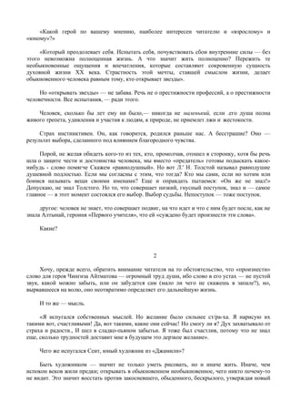 «Какой герой по вашему мнению, наиболее интересен читателю и «взрослому» и
«юному»?»

     «Который преодолевает себя. Испытать себя, почувствовать сбои внутренние силы — без
этого невозможна полноценная жизнь. А что значит жить полноценно? Пережить те
необыкновенные ощущения и впечатления, которые составляют сокровенную сущность
духовной жизни XX века. Страстность этой мечты, ставшей смыслом жизни, делает
обыкновенного человека равным тому, кто открывает звезды».

     Но «открывать звезды» — не забава. Речь не о престижности профессий, а о престижности
человечности. Все испытания, — ради этого.

    Человек, сколько бы лет ему ни было,— никогда не маленький, если .его душа полна
живого трепета, удивления и участия к людям, к природе, не приемлет лжи и: жестокости.

     Страх инстинктивен. Он, как говорится, родился раньше нас. А бесстрашие? Оно —
результат выбора, сделанного под влиянием благородного чувства.

     Порой, не желая обидеть кого-то из тех, кто, промолчав, отошел в сторонку, хотя бы речь
шла о защите чести и достоинства человека, мы вместо «предатель» готовы подыскать какое-
нибудь - слово помягче Скажем «равнодушный». Но вот Л.' Н. Толстой называл равнодушие
душевной подлостью. Если мы согласны с этим, что тогда? Кто мы сами, если но хотим или
боимся называть вещи своими именами? Еще и оправдать пытаемся: «Он же не знал!»
Допускаю, не знал Толстого. Но то, что совершает низкий, гнусный поступок, знал и — самое
главное — в этот момент состоялся его выбор. Выбор судьбы. Непоступок — тоже поступок.

     другое: человек не знает, что совершает подвиг, на что идет и что с ним будет после, как не
знала Алтынай, героиня «Первого учителя», что ей «суждено будет произнести эти слова».

     Какие?



                                                  2

     Хочу, прежде всего, обратить внимание читателя на то обстоятельство, что «произнести»
слово для героя Чингиза Айтматова — огромный труд души, ибо слово в его устах — не пустой
звук, какой можно забыть, или он забудется сам (мало ли чего не скажешь в запале?), но,
вырвавшееся на волю, оно неотвратимо определяет его дальнейшую жизнь.

     И то же — мысль.

     «Я испугался собственных мыслей. Но желание было сильнее ст/ра-ха. Я нарисую их
такими вот, счастливыми! Да, вот такими, какие они сейчас! Но смогу ли я? Дух захватывало от
страха и радости., И шел в сладко-пьяном забытьи. Я тоже был счастлив, потому что не знал
еще, сколько трудностей доставит мне в будущем это дерзкое желание».

     Чего же испугался Сеит, юный художник из «Джамили»?

     Быть художником — значит не только уметь рисовать, но и иначе жить. Иначе, чем
испокон веков жили предки; открывать в обыкновенном необыкновенное, чего никто почему-то
не видит. Это значит восстать против закосневшего, обыденного, бескрылого, утверждая новый
 
