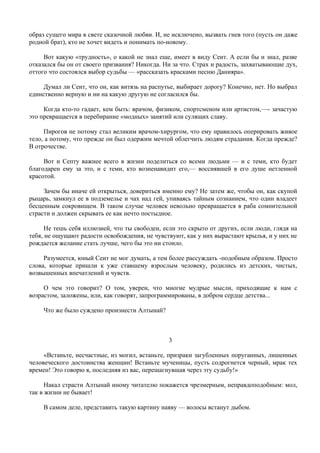 образ сущего мира в свете сказочной любви. И, не исключено, вызвать гнев того (пусть он даже
родной брат), кто не хочет видеть и понимать по-новому.

     Вот какую «трудность», о какой не знал еще, имеет в виду Сеит. А если бы и знал, разве
отказался бы он от своего призвания? Никогда. Ни за что. Страх и радость, захватывающие дух,
оттого что состоялся выбор судьбы — «рассказать красками песню Данияра».

     Думал ли Сеит, что он, как витязь на распутье, выбирает дорогу? Конечно, нет. Но выбрал
единственно верную и ни на какую другую не согласился бы.

     Когда кто-то гадает, кем быть: врачом, физиком, спортсменом или артистом,—- зачастую
это превращается в перебирание «модных» занятий или сулящих славу.

     Пирогов не потому стал великим врачом-хирургом, что ему нравилось оперировать живое
тело, а потому, что прежде он был одержим мечтой облегчить людям страдания. Когда прежде?
В отрочестве.

     Вот и Септу важнее всего в жизни поделиться со всеми людьми — и с теми, кто будет
благодарен ему за это, и с теми, кто возненавидит его,— воссиявшей в его душе нетленной
красотой.

     Зачем бы иначе ей открыться, довериться именно ему? Не затем же, чтобы он, как скупой
рыцарь, замкнул ее в подземелье и чах над гей, упиваясь тайным сознанием, что один владеет
бесценным сокровищем. В таком случае человек невольно превращается в раба сомнительной
страсти и должен скрывать ее как нечто постыдное.

      Не тешь себя иллюзией, что ты свободен, если это скрыто от других, если люди, глядя на
тебя, не ощущают радости освобождения, не чувствуют, как у них вырастают крылья, и у них не
рождается желание стать лучше, чего бы это ни стоило.

     Разумеется, юный Сеит не мог думать, а тем более рассуждать -подобным образом. Просто
слова, которые пришли к уже ставшему взрослым человеку, родились из детских, чистых,
возвышенных впечатлений и чувств.

     О чем это говорит? О том, уверен, что многие мудрые мысли, приходящие к нам с
возрастом, заложены, или, как говорят, запрограммированы, в добром сердце детства...

    Что же было суждено произнести Алтынай?



                                               3

     «Встаньте, несчастные, из могил, встаньте, призраки загубленных поруганных, лишенных
человеческого достоинства женщин! Встаньте мученицы, пусть содрогнется черный, мрак тех
времен! Это говорю я, последняя из вас, перешагнувшая через эту судьбу!»

      Накал страсти Алтынай иному читателю покажется чрезмерным, неправдоподобным: мол,
так в жизни не бывает!

    В самом деле, представить такую картину наяву — волосы встанут дыбом.
 