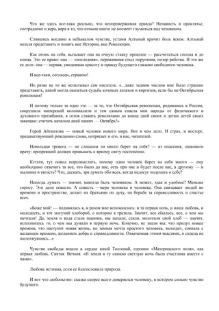 Что же здесь все-таки реально, что неопровержимая правда? Ненависть и проклятье,
сострадание и вера, вера в то, что отныне никто не посмеет глумиться над человеком.

     Слившись воедино в небывалом чувстве, устами Алтынай кричит боль веков. Алтынай
нельзя представить и понять вне Истории, вне Революции.

     Как огонь на себя, вызывает она на очную ставку прошлое — рассчитаться сполна и до
конца. Это ее право: она — «последняя», пережившая стыд поругания, позор рабства. И это же
ее долг: она — первая, увидевшая красоту и правду будущего глазами свободного человека.

    И все-таки, согласен, страшно!

     Но разве не то же испытывал сам писатель: «...даже задним числом мне было страшно
представить, какой могла оказаться судьба кочевых казахов и киргизов, если бы не Октябрьская
революция!

     И потому только за одно это — за то, что Октябрьская революция, родившись в России,
сокрушила имперский колониализм и тем самым спасла мои народы от физического и
духовного прозябания, я готов славить революцию до конца дней своих и детям детей своих
завещаю: считать началом дней наших — Октябрь!»

    Герой Айтматова — новый человек нового мира. Вот в чем дело. И страх, и восторг,
предшествующий рождению слова, потрясает и его, и нас, читателей.

     Невольная тревога — не слишком ли много берет на себя? — из опасения, знакового
врачу: прозревший должен привыкать к яркому свету постепенно.

     Кстати, тут повод поразмыслить, почему один человек берет на себя много — ему
необходимо отвечать за все, что было до нас, есть при нас и будет после нас, а другому — и
пылинка в тягость? Что, дескать, зря думать обо всех, когда недосуг подумать о себе?

      Некогда думать — значит, некогда быть человеком. А может, эдак и удобнее? Меньше
спросу. Это дело совести. А совесть —мера человека в человеке. Она связывает людей во
времени и пространстве, делает их братьями по духу, по борьбе за справедливость и счастье
всех.

     «Боже мой! — подивилась я, и разом мне вспомнилось: и та первая ночь, и наша любовь, и
молодость, и тот могучий хлебороб, о котором я грезила. Значит, все сбылось, все, о чем мы
мечтали! Да, земля и вода стали нашими, мы пахали, сеяли, молотили свой хлеб — значит,
исполнилось то, о чем мы думали в первую ночь. Конечно, не знали мы, что придут новые
времена, что наступит новая жизнь, но земная мечта простого человека, выходит, совпала с
желанием времени, желанием добра и справедливости. Охваченная этими мыслями, я сидела не
шелохнувшись...»

     Чувство свободы вошло в сердце юной Толгонай, героини «Материнского поля», как
первая любовь. Святая. Вечная. «И земля в ту синюю светлую ночь была счастлива вместе с
нами».

    Любовь истинна, если ее благословила природа.

    И вот что любопытно: сказка скорее всего доверяется человеку, в котором сильно чувство
будущего.
 