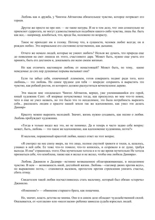 Любовь как и дружба, у Чингиза Айтматова обязательное чувство, которое потрясает его
героев.

     Другое же просто не про них — не такие натуры. И не в том дело, что; они сознательно не
приемлют суррогата, не могут удовольствоваться подобием какого-либо чувства, лишь бы. быть
как все,—например, влюбиться, что, вроде бы, положено по возрасту.

    Такое не приходит им и голову. Потому что, в сущности, человек любит всегда; он и
рожден любил. Это нормальное его состояние естественное, как дыхание.

     Отчего же немало людей, которые не умеют любить? Нельзя же думать, что природа еще
до появления на свет лишила их этого, счастливого дара. 'Может быть, нужно еще уметь его
принять, быть его достанем и, доказывать ею всею своею жизнью.

     Но как отличить настоящую любовь от ненастоящей? Может быть, по тому,             какие
неведомые до сих пор душевные порывы вызывает она?

     Если ты забыл себя, охваченный .пламенем, готов совершить подвиг ради того, кого
любишь,— это любовь. Но самое трудное для тебя — впереди: сохранить и вырастить это
чувство, как робкий росток, из которого должно распуститься вечнозеленое дерево.

      Эти мысли мне «подсказал» Чингиз Айтматов, вернее, уже упоминавшийся его герой,
юный художник Сеит: «Я впервые почувствовал тогда, как проснулось во мне что-то новое,
чего я еще не умел назвать, но это было что то неодолимое, это была потребность выразить
себя... рассказать людям о красоте нашей земли так же вдохновенно, как умел эти делать
Данияр»

    Красоту можно выразить мелодией. Значит, жизнь нужно создавать, как песню о любви.
Любовь пробуждает художника.

    «Тогда я только видел все это, но не понимал. Да и теперь я часто задаю себе вопрос:
может, быть, любовь — это такое же вдохновение, как вдохновение художника, поэта?»

     И мальчик, пораженный красотой любви, нашел ответ на этот вопрос.

     «Я смотрел на нее снизу вверх, на это лицо, полное смутной тревоги и тоски, и, казалось,
узнавал в ней себя. Ее тоже что-то томило; что-то копилось, и созревало в ее душе, требуя
выхода. И она" страшилась этого; Она мучительно хотела и в то же время мучительно Не хотела
признаться себе, что влюблена, также как и желал и не желал, чтобы она любила Данияра».

     Любовь Джамили и Дадияра—истинно возвышенное облагораживающее, и неодолимое
чувство. В нем — возможность иной, достойной жизни. Любовь—«заговор двоих против всех»,
по выражению поэта,— становится вызовом, протестом против стремления унизить счастье,
сбить птицу.

    Свидетелем такой любви посчастливилось стать мальчику, который был обязан «стеречь»
Джамилю.

     «Изменник!» — обвинение старшего брата, как пощечина.

    Но, значит, власть детства не мнима. Оно и в самом деле обладает чудодейственной силой.
Оказывается, от «согласия» или «несогласия» ребенка зависела судьба взрослых людей.
 