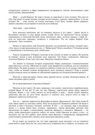 историческую сущность в сфере сокровенного «осторожного» чувства, исключающего даже
легкое касание, прикосновение.

      Море — судьба Кириска. Но море и стихия, не зависящая от воли человека. Оно само по
себе. Оно живет по своим законам, которые нельзя изменить, укротить, приспособить. А кто же
человек? Он — тоже стихия, но стихия, мыслящая. Стало быть, человек обязан управлять
своими страстями, над которыми он властей, если свободен.

     Урок моря — урок свободы.

     Быть воистину свободным, как это понимает писатель и его герои,— значит честно и
бесстрашно смотреть в глаза правде жизни, судьбе. Когда это происходит? Когда человек,
отрешившись от всяческой бытовой суеты, мелочности, дрязг, остается наедине с собой. И...
если он опять-таки «призван», подвигнут к «открытию». Что же открыл Кирнск? Свое
призвание—быть человеком.

     Можно ли представить себе больший праздник, чем выпавший мальчику, который знает:
«Этот выход в море предназначался ему...»? Забавы ради? Ничего подобного! Уточнение автора
о «приобщении к охотничьему делу» необходимо.

    Радость неудержима. И Кириск, несмотря на все усилия, не может ее скрыть. Но мальчик
не виноват: нельзя в одно мгновение стать взрослым. Тем более—«серьезным». Взрослые
понимают Кириска. И они тоже счастливы. Праздник становится общим.

     Тут именно та ситуация, которую подразумевал Маркс, размышляя о взаимоотношении
мира взрослых и детства: «Мужчина не может снова превратиться в ребенка, или он становится
ребячливым. Но разве не радует его наивность ребенка и разве сам он не должен стремиться к
тому, чтобы на высшей ступени воспроизвести свою истинную сущность? Разве в детской
натуре в каждую эпоху не оживает ее собственный характер в его безыскусственной правде?»

    Мальчик и взрослый равны. Равны перед правдой жизни, которая «безыскусственна». И
также они равны перед судьбой.

     Но не преждевременно ли радовался Кириск?

     Мальчик не все «знает». Не знает, например, о чем думает, глядя на него, старейшина рода,
мудрый Орган. О чем же? О том, что ему, Кириску, «предстояло начать жизнь морского
охотника. Начать с тем, чтобы кончить ее когда-нибудь в море,— такова судьба морского
добытчика, ибо нет на свете более трудного и опасного дела, нежели охота из море. Л
привыкать требуется сызмальства».

     Что это — мрачное пророчество, философия отчаяния, обреченности? .Нет. Ведь думая об
этом, Орган прячет от мальчика улыбку. Чему же он радуется? Наивности ребенка? Он видит в
мальчике и себя и будущего человека, охотника. В нем — его надежда, вера в бессмертие
жизни, а к жизни нужно быть готовым, «привыкать». Такова философия действия. Она
предполагает не порыв, а каждодневное, мужество, привычку к опасности. Привычку — не
затем, чтобы равнодушно встретить гибель, но затем, чтобы бороться до конца, а если... то
поступить так, как того требует закон жизни, закон братства и товарищества, неразрывными
узами которого должны быть связаны люди, вышедшие навстречу судьбе...

     Но не может ли случиться так, что страх парализует волю мальчика и он не отважится
снова выйти в море? Было бы так, люди никогда не оторвались бы от «берега», не подняли глаз
 