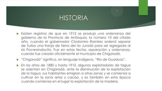 HISTORIA

   Existen registros de que en 1912 se produjo una ordenanza del
    gobierno de la Provincia de Antioquia, la número 10 del citado
    año, cuando el gobernador Clodomiro Ramírez ordenó separar
    de Turbo una franja de tierra del río Juradó para ser agregada al
    río Pavarandocito. Fue en estas fecha, separación y ordenanza,
    cuando fue creado oficialmente el municipio de Chigorodó.
   ”Chigorodó” significa, en lenguaje indígena, “Río de Guaduas”.
   En los años de 1880 y hasta 1910, algunos explotadores de tagua
    se asientan en Chigorodó, ante la disminución de la explotación
    de la tagua, sus habitantes emigran a otras zonas y se comienza a
    cultivar en la zona arroz y cacao, y es también en esta época
    cuando comienza en el lugar la explotación de la madera.
 