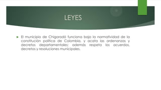LEYES

   El municipio de Chigorodó funciona bajo la normatividad de la
    constitución política de Colombia, y acata las ordenanzas y
    decretos departamentales; además respeta los acuerdos,
    decretos y resoluciones municipales.
 